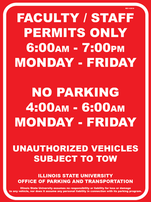 Red parking sign for faculty/staff permits with Text: FACULTY / STAFF PERMITS ONLY 6:00 AM - 7:00 PM MONDAY – FRIDAY, NO PARKING 4:00 AM - 6:00 AM MONDAY – FRIDAY, UNAUTHORIZED VEHICLES SUBJECT TO TOW, ILLINOIS STATE UNIVERSITY OFFICE OF PARKING AND TRANSPORTATION, Illinois State University assumes no responsibility or liability for loss or damage to any vehicle, nor does it assume any personal liability in connection with its parking program.