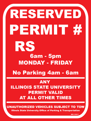 A red parking sign for individuals who have reserved a space with Text: RESERVED PERMIT # RS 6am - 5pm MONDAY - FRIDAY, No Parking 4am - 6am, ANY ILLINOIS STATE UNIVERSITY PERMIT VALID AT ALL OTHER TIMES, UNAUTHORIZED VEHICLES SUBJECT TO TOW, Illinois State University Office of Parking and Transportation
